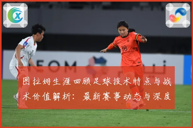 图拉姆生涯回顾足球技术特点与战术价值解析：最新赛事动态与深度分析