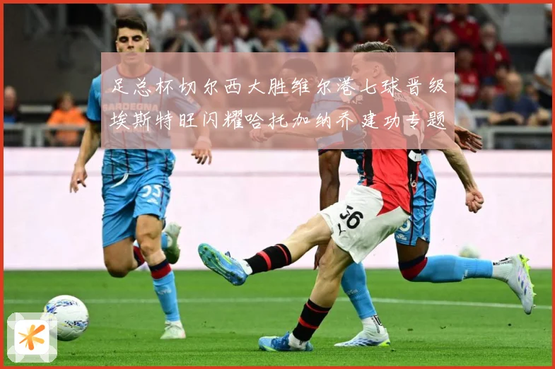 足总杯切尔西大胜维尔港七球晋级埃斯特旺闪耀哈托加纳乔建功专题观察：最新赛事动态与深度分析