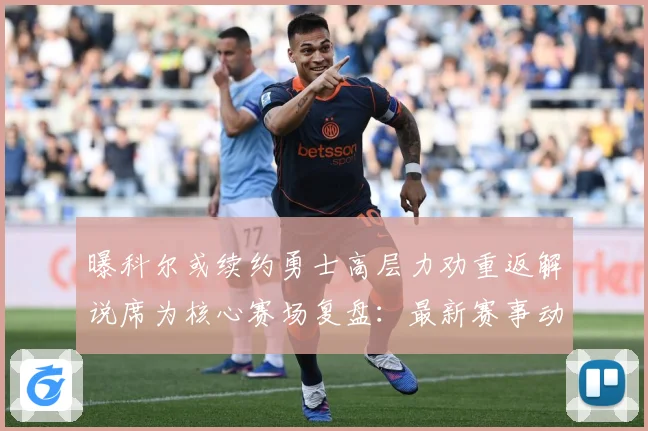 曝科尔或续约勇士高层力劝重返解说席为核心赛场复盘：最新赛事动态与深度分析