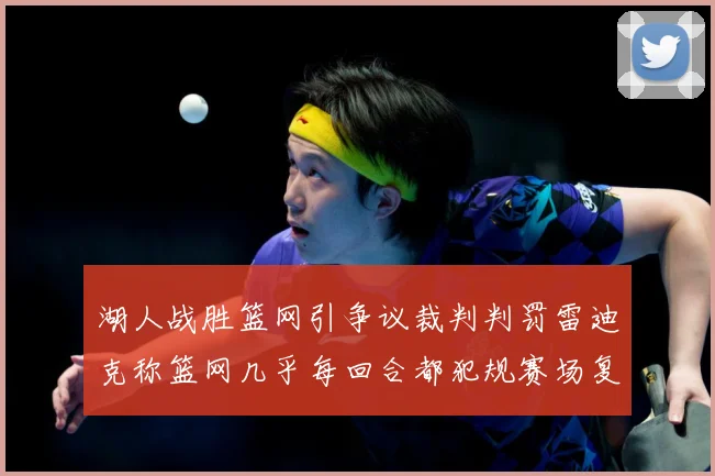 湖人战胜篮网引争议裁判判罚雷迪克称篮网几乎每回合都犯规赛场复盘：最新赛事动态与深度分析